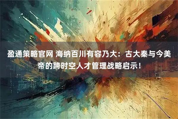 盈通策略官网 海纳百川有容乃大：古大秦与今美帝的跨时空人才管理战略启示！