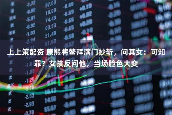 上上策配资 康熙将鳌拜满门抄斩，问其女：可知罪？女孩反问他，当场脸色大变