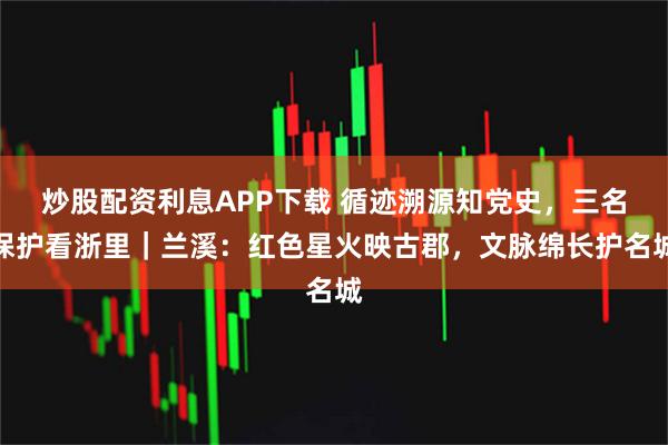 炒股配资利息APP下载 循迹溯源知党史，三名保护看浙里｜兰溪：红色星火映古郡，文脉绵长护名城