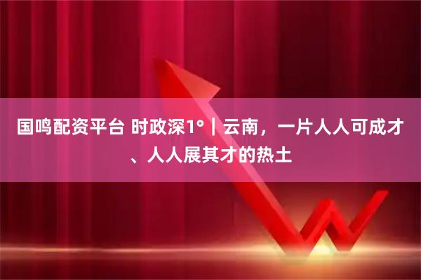 国鸣配资平台 时政深1°｜云南，一片人人可成才、人人展其才的热土