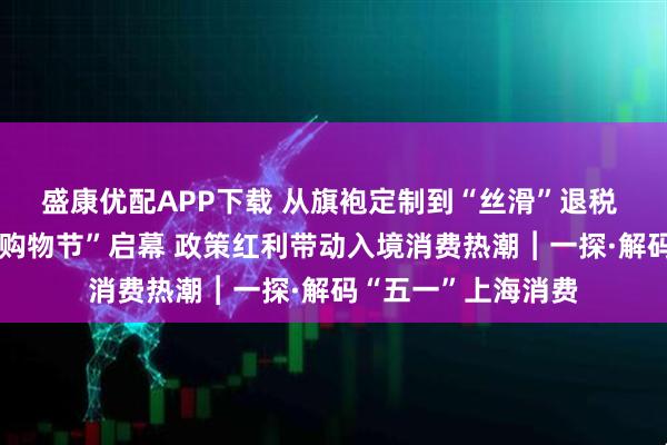 盛康优配APP下载 从旗袍定制到“丝滑”退税 第七届上海“五五购物节”启幕 政策红利带动入境消费热潮︱一探·解码“五一”上海消费