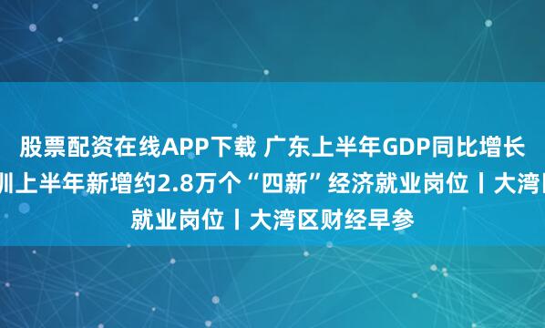 股票配资在线APP下载 广东上半年GDP同比增长4.5%；深圳上半年新增约2.8万个“四新”经济就业岗位丨大湾区财经早参
